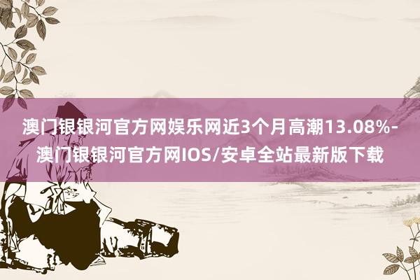 澳门银银河官方网娱乐网近3个月高潮13.08%-澳门银银河官方网IOS/安卓全站最新版下载