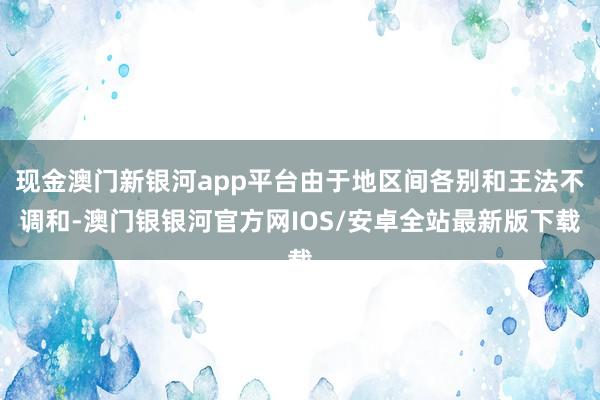 现金澳门新银河app平台由于地区间各别和王法不调和-澳门银银河官方网IOS/安卓全站最新版下载