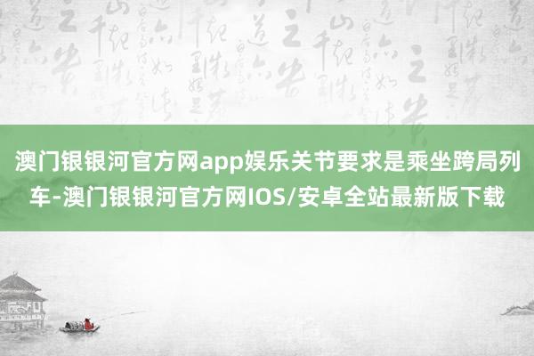 澳门银银河官方网app娱乐关节要求是乘坐跨局列车-澳门银银河官方网IOS/安卓全站最新版下载