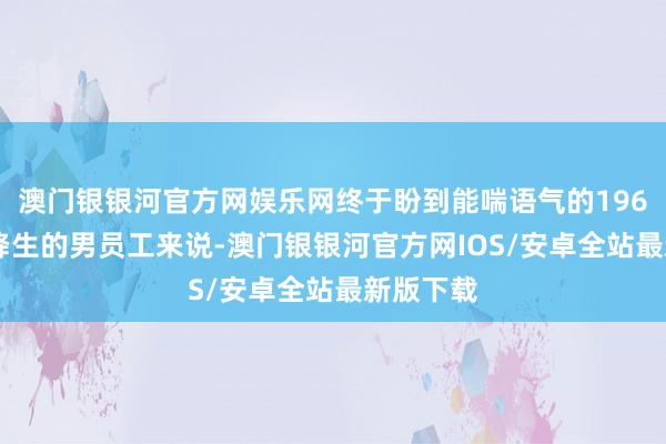 澳门银银河官方网娱乐网终于盼到能喘语气的1965年1月降生的男员工来说-澳门银银河官方网IOS/安卓全站最新版下载