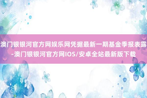 澳门银银河官方网娱乐网凭据最新一期基金季报表露-澳门银银河官方网IOS/安卓全站最新版下载