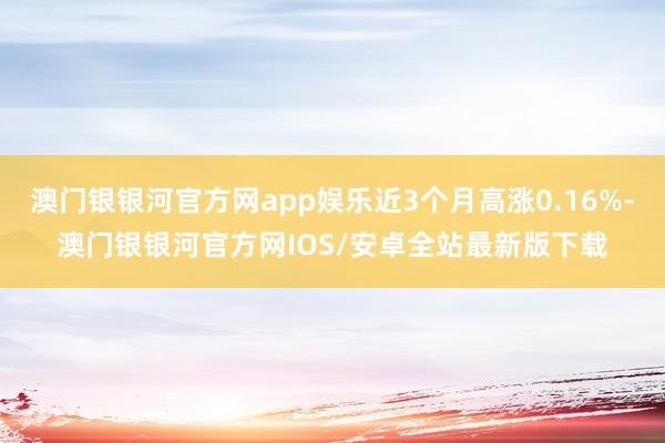 澳门银银河官方网app娱乐近3个月高涨0.16%-澳门银银河官方网IOS/安卓全站最新版下载