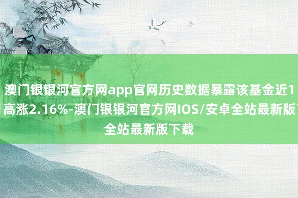 澳门银银河官方网app官网历史数据暴露该基金近1个月高涨2.16%-澳门银银河官方网IOS/安卓全站最新版下载