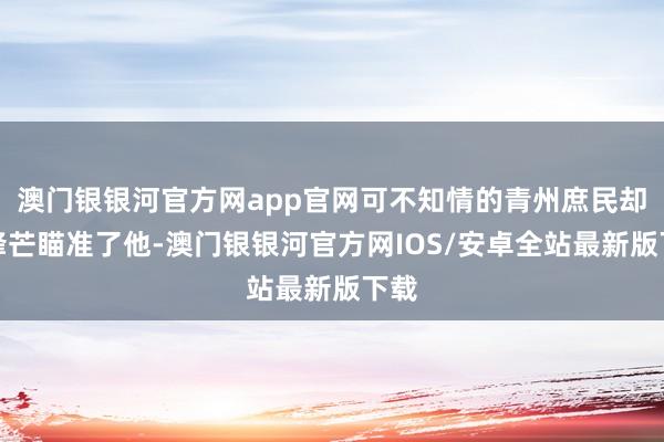 澳门银银河官方网app官网可不知情的青州庶民却将锋芒瞄准了他-澳门银银河官方网IOS/安卓全站最新版下载