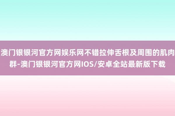 澳门银银河官方网娱乐网不错拉伸舌根及周围的肌肉群-澳门银银河官方网IOS/安卓全站最新版下载