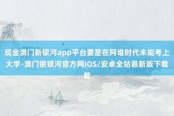 现金澳门新银河app平台要是在阿谁时代未能考上大学-澳门银银河官方网IOS/安卓全站最新版下载