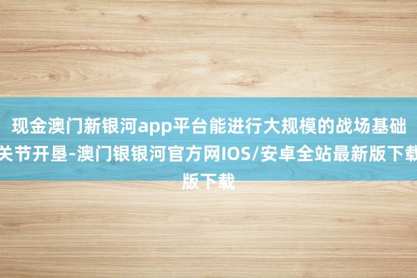 现金澳门新银河app平台能进行大规模的战场基础关节开垦-澳门银银河官方网IOS/安卓全站最新版下载