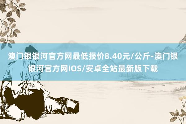 澳门银银河官方网最低报价8.40元/公斤-澳门银银河官方网IOS/安卓全站最新版下载