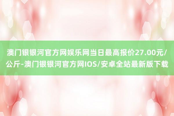 澳门银银河官方网娱乐网当日最高报价27.00元/公斤-澳门银银河官方网IOS/安卓全站最新版下载