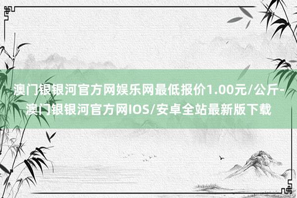 澳门银银河官方网娱乐网最低报价1.00元/公斤-澳门银银河官方网IOS/安卓全站最新版下载