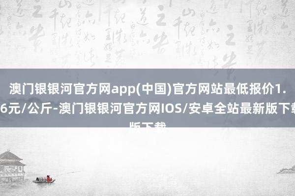 澳门银银河官方网app(中国)官方网站最低报价1.16元/公斤-澳门银银河官方网IOS/安卓全站最新版下载