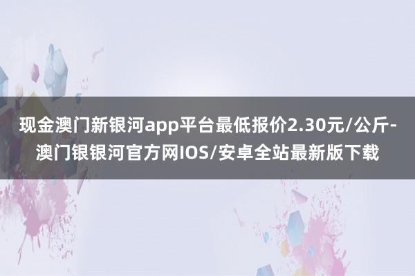 现金澳门新银河app平台最低报价2.30元/公斤-澳门银银河官方网IOS/安卓全站最新版下载