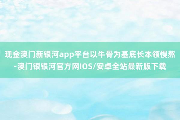 现金澳门新银河app平台以牛骨为基底长本领慢熬-澳门银银河官方网IOS/安卓全站最新版下载