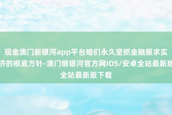 现金澳门新银河app平台咱们永久坚抓金融服求实体经济的根底方针-澳门银银河官方网IOS/安卓全站最新版下载