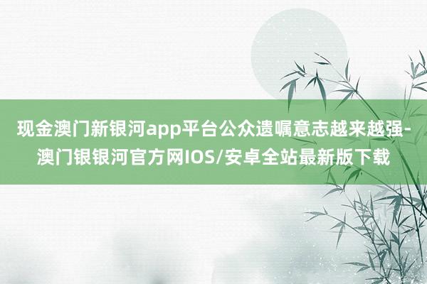 现金澳门新银河app平台公众遗嘱意志越来越强-澳门银银河官方网IOS/安卓全站最新版下载