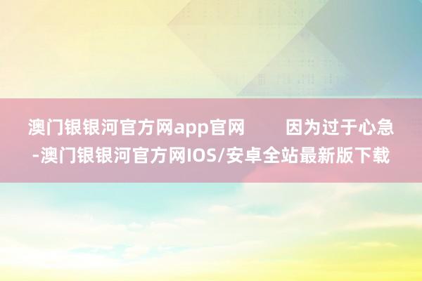 澳门银银河官方网app官网        因为过于心急-澳门银银河官方网IOS/安卓全站最新版下载