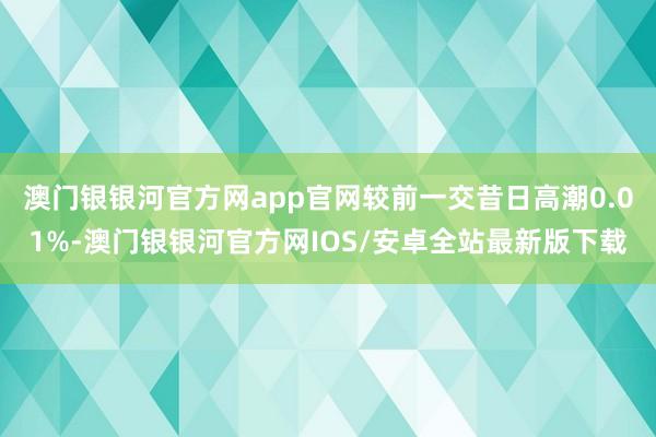 澳门银银河官方网app官网较前一交昔日高潮0.01%-澳门银银河官方网IOS/安卓全站最新版下载