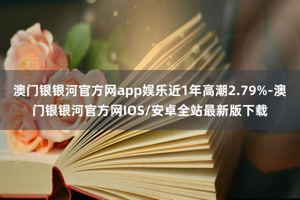 澳门银银河官方网app娱乐近1年高潮2.79%-澳门银银河官方网IOS/安卓全站最新版下载