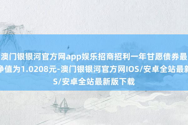 澳门银银河官方网app娱乐招商招利一年甘愿债券最新单元净值为1.0208元-澳门银银河官方网IOS/安卓全站最新版下载