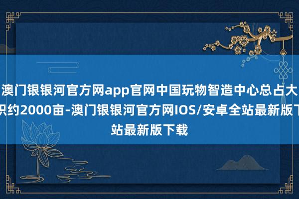 澳门银银河官方网app官网中国玩物智造中心总占大地积约2000亩-澳门银银河官方网IOS/安卓全站最新版下载