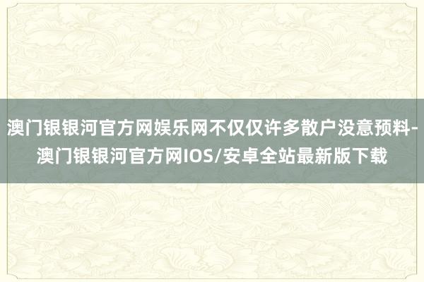 澳门银银河官方网娱乐网不仅仅许多散户没意预料-澳门银银河官方网IOS/安卓全站最新版下载