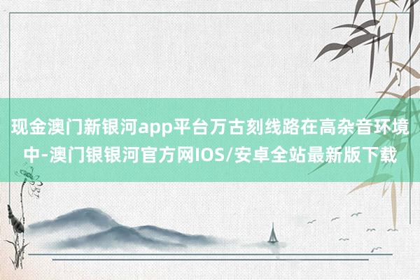 现金澳门新银河app平台万古刻线路在高杂音环境中-澳门银银河官方网IOS/安卓全站最新版下载