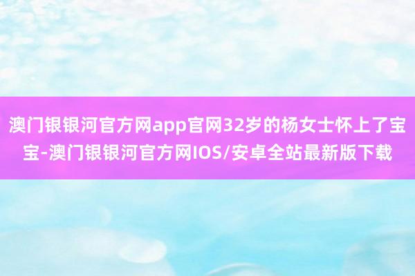 澳门银银河官方网app官网32岁的杨女士怀上了宝宝-澳门银银河官方网IOS/安卓全站最新版下载