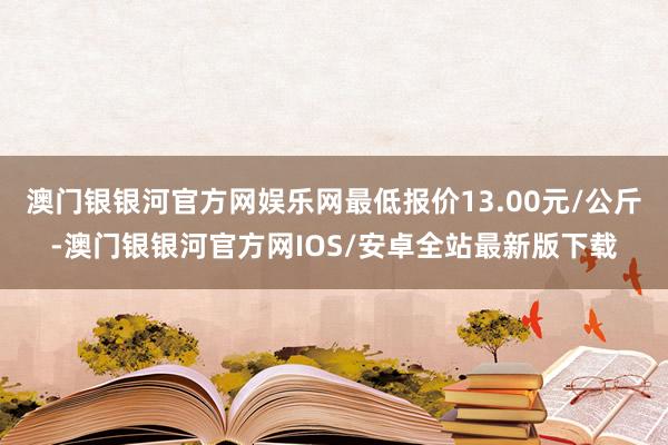 澳门银银河官方网娱乐网最低报价13.00元/公斤-澳门银银河官方网IOS/安卓全站最新版下载