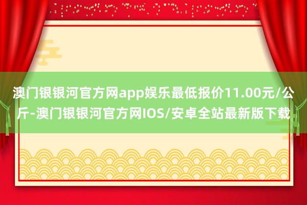 澳门银银河官方网app娱乐最低报价11.00元/公斤-澳门银银河官方网IOS/安卓全站最新版下载