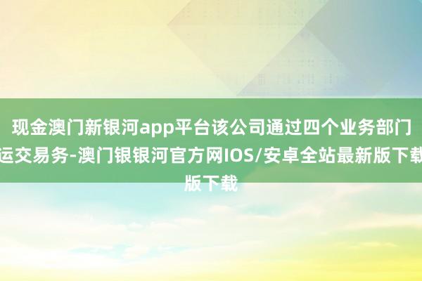 现金澳门新银河app平台该公司通过四个业务部门运交易务-澳门银银河官方网IOS/安卓全站最新版下载