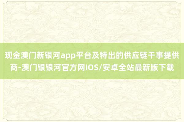 现金澳门新银河app平台及特出的供应链干事提供商-澳门银银河官方网IOS/安卓全站最新版下载