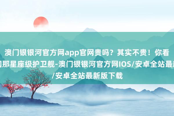 澳门银银河官方网app官网贵吗？其实不贵！你看好意思国那星座级护卫舰-澳门银银河官方网IOS/安卓全站最新版下载