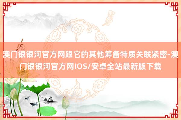 澳门银银河官方网跟它的其他筹备特质关联紧密-澳门银银河官方网IOS/安卓全站最新版下载