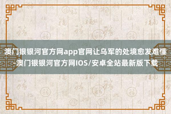 澳门银银河官方网app官网让乌军的处境愈发难懂-澳门银银河官方网IOS/安卓全站最新版下载