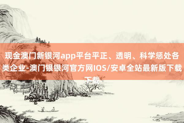 现金澳门新银河app平台平正、透明、科学惩处各类企业-澳门银银河官方网IOS/安卓全站最新版下载