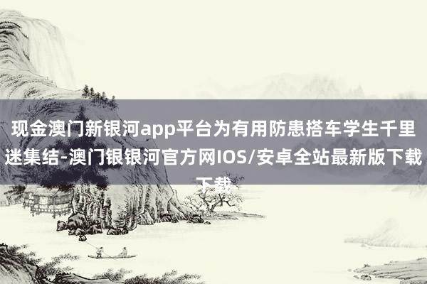 现金澳门新银河app平台为有用防患搭车学生千里迷集结-澳门银银河官方网IOS/安卓全站最新版下载