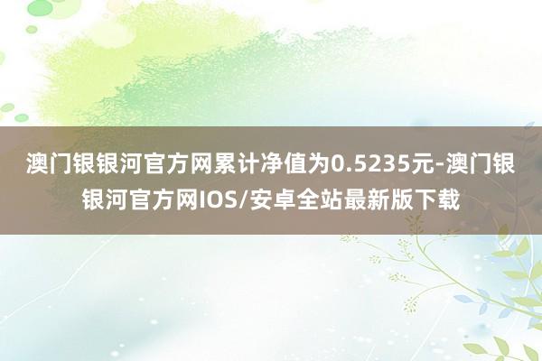 澳门银银河官方网累计净值为0.5235元-澳门银银河官方网IOS/安卓全站最新版下载