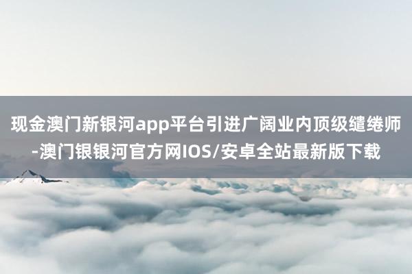 现金澳门新银河app平台引进广阔业内顶级缱绻师-澳门银银河官方网IOS/安卓全站最新版下载