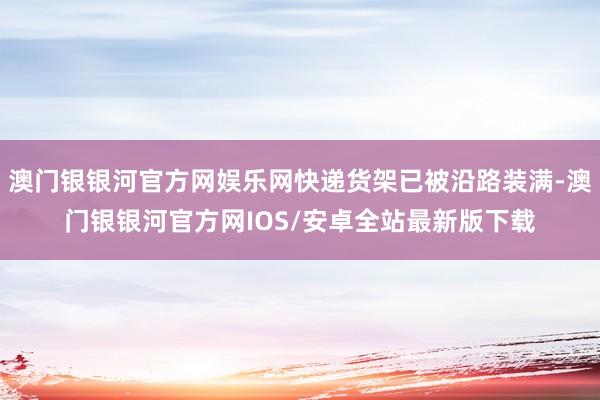 澳门银银河官方网娱乐网快递货架已被沿路装满-澳门银银河官方网IOS/安卓全站最新版下载