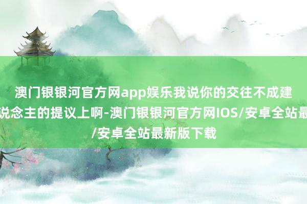 澳门银银河官方网app娱乐　　我说你的交往不成建造在别东说念主的提议上啊-澳门银银河官方网IOS/安卓全站最新版下载