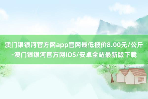 澳门银银河官方网app官网最低报价8.00元/公斤-澳门银银河官方网IOS/安卓全站最新版下载