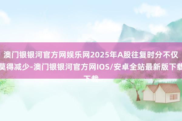 澳门银银河官方网娱乐网2025年A股往复时分不仅莫得减少-澳门银银河官方网IOS/安卓全站最新版下载