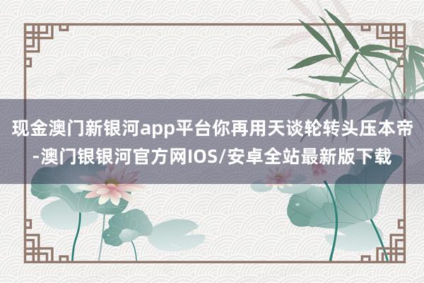 现金澳门新银河app平台你再用天谈轮转头压本帝-澳门银银河官方网IOS/安卓全站最新版下载