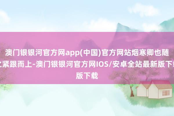 澳门银银河官方网app(中国)官方网站烟寒卿也随之紧跟而上-澳门银银河官方网IOS/安卓全站最新版下载