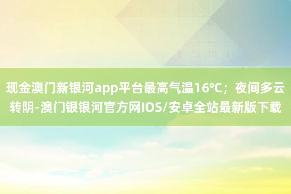 现金澳门新银河app平台最高气温16℃；夜间多云转阴-澳门银银河官方网IOS/安卓全站最新版下载