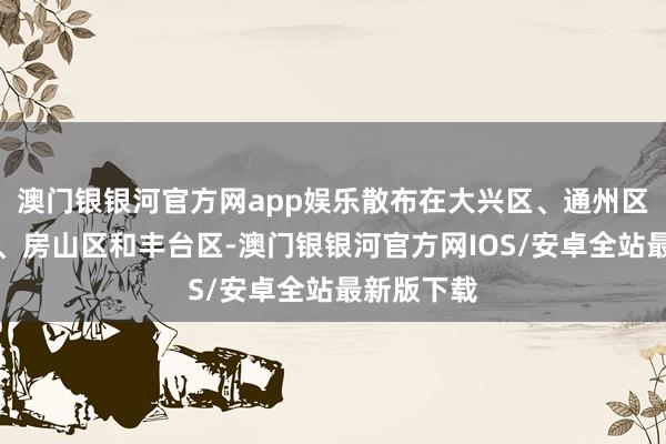 澳门银银河官方网app娱乐散布在大兴区、通州区、经开区、房山区和丰台区-澳门银银河官方网IOS/安卓全站最新版下载