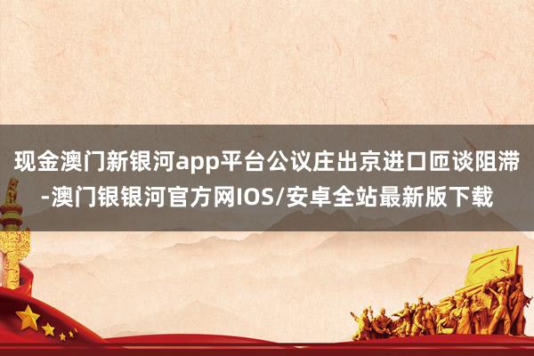 现金澳门新银河app平台公议庄出京进口匝谈阻滞-澳门银银河官方网IOS/安卓全站最新版下载