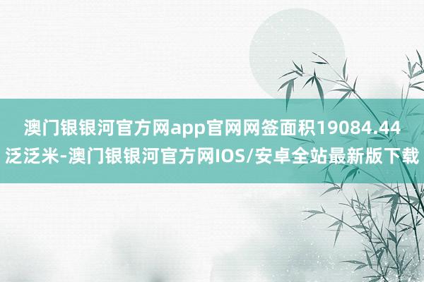 澳门银银河官方网app官网网签面积19084.44泛泛米-澳门银银河官方网IOS/安卓全站最新版下载