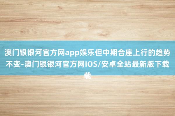 澳门银银河官方网app娱乐但中期合座上行的趋势不变-澳门银银河官方网IOS/安卓全站最新版下载