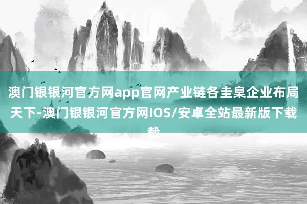 澳门银银河官方网app官网产业链各圭臬企业布局天下-澳门银银河官方网IOS/安卓全站最新版下载